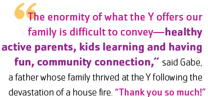 "The enormity of what the Y offers our family is difficult to convey—healthy active parents, kids learning and having fun, community connection,” said Gabe, a father whose family thrived at the Y following the devastation of a house fire. “Thank you so much!”