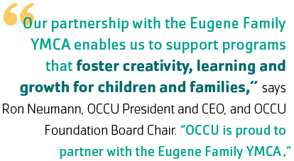 "Our partnership with the Eugene Family YMCA enables us to support programs that foster creativity, learning and growth for children and families,” says Ron Neumann, OCCU Foundation Board Chair and OCCU President and CEO. “OCCU is proud to partner with the Eugene Family YMCA.”